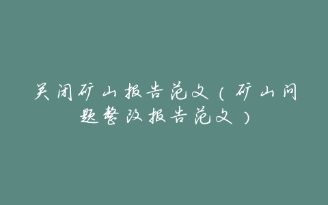 关闭矿山报告范文(矿山问题整改报告范文)