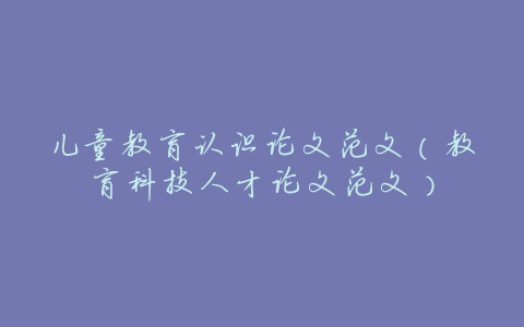 儿童教育认识论文范文(教育科技人才论文范文)
