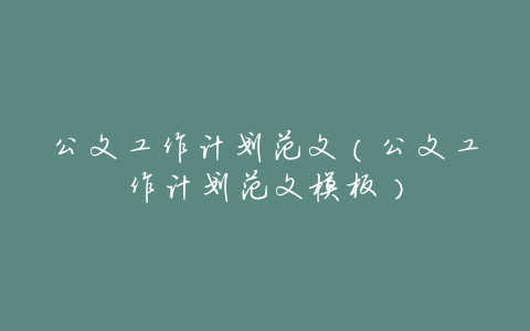 公文工作计划范文(公文工作计划范文模板)