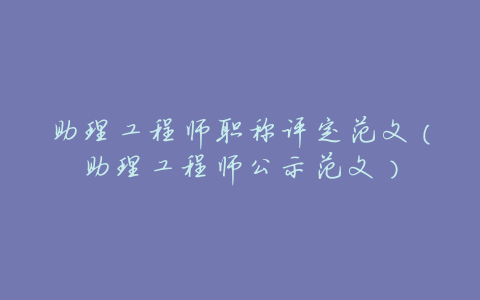 助理工程师职称评定范文(助理工程师公示范文)
