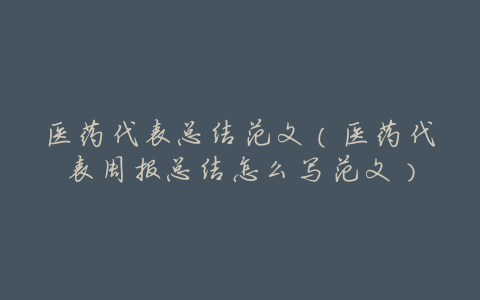 医药代表总结范文(医药代表周报总结怎么写范文)