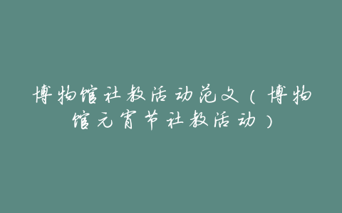 博物馆社教活动范文(博物馆元宵节社教活动)