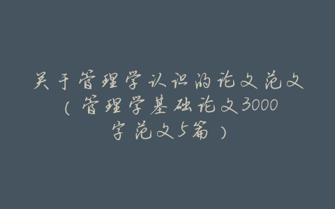 关于管理学认识的论文范文（管理学基础论文3000字范文5篇）