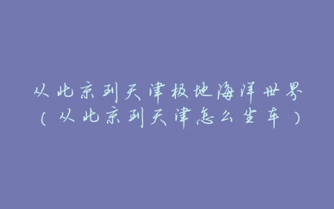 从北京到天津极地海洋世界(从北京到天津怎么坐车)