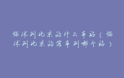 临沭到北京的什么车站(临沭到北京的客车到哪个站)