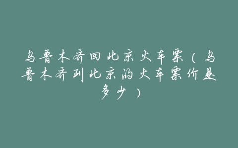 乌鲁木齐回北京火车票(乌鲁木齐到北京的火车票价是多少)