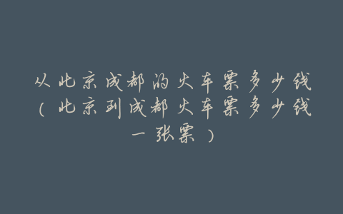 从北京成都的火车票多少钱(北京到成都火车票多少钱一张票)