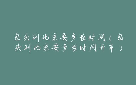 包头到北京要多长时间(包头到北京要多长时间开车)