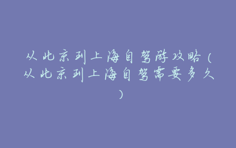 从北京到上海自驾游攻略(从北京到上海自驾需要多久)