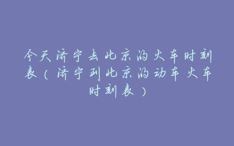 今天济宁去北京的火车时刻表(济宁到北京的动车火车时刻表)