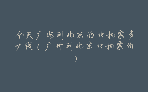 今天广州到北京的飞机票多少钱(广卅到北京飞机票价)