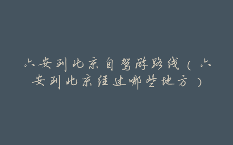 六安到北京自驾游路线(六安到北京经过哪些地方)