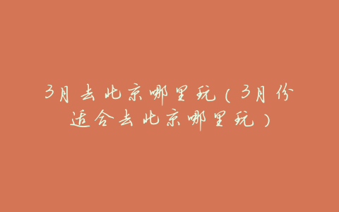 3月去北京哪里玩(3月份适合去北京哪里玩)
