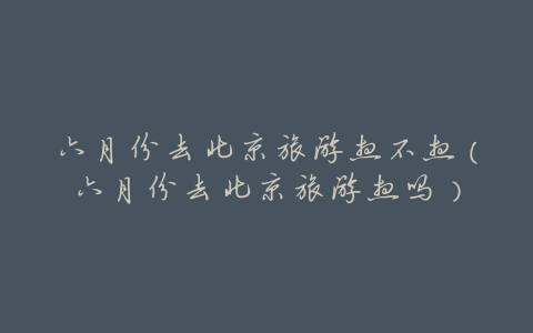 六月份去北京旅游热不热(六月份去北京旅游热吗)