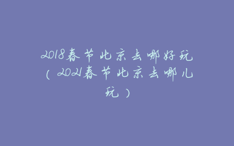 2018春节北京去哪好玩(2021春节北京去哪儿玩)