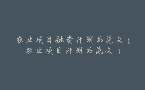 农业项目融资计划书范文(农业项目计划书范文)
