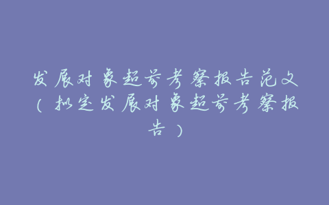 发展对象超前考察报告范文(拟定发展对象超前考察报告)