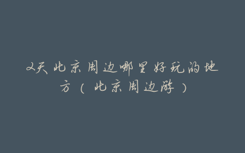 2天北京周边哪里好玩的地方(北京周边游)
