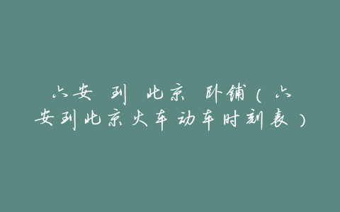 六安 到 北京 卧铺(六安到北京火车动车时刻表)