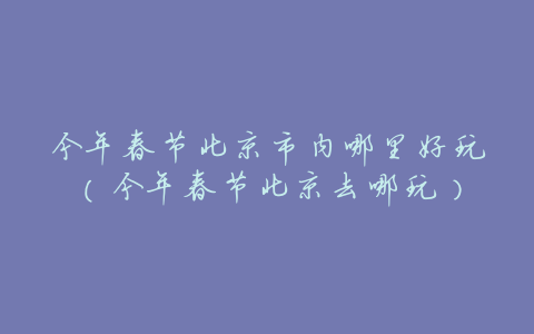 今年春节北京市内哪里好玩(今年春节北京去哪玩)