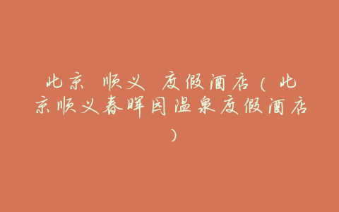 北京 顺义 度假酒店(北京顺义春晖园温泉度假酒店)