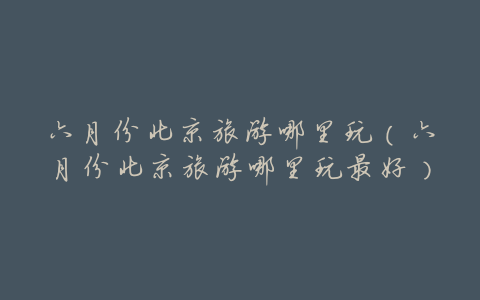 六月份北京旅游哪里玩(六月份北京旅游哪里玩最好)