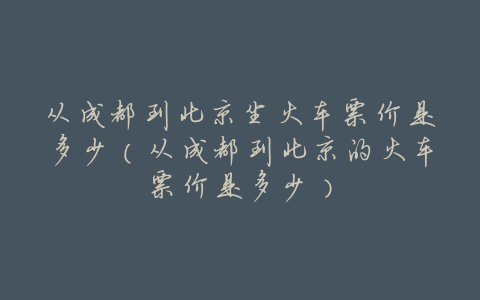 从成都到北京坐火车票价是多少（从成都到北京的火车票价是多少）