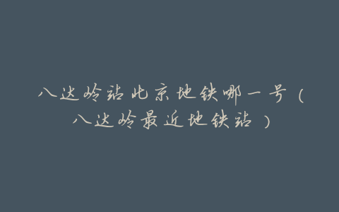八达岭站北京地铁哪一号(八达岭最近地铁站)