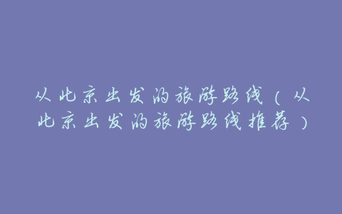 从北京出发的旅游路线(从北京出发的旅游路线推荐)