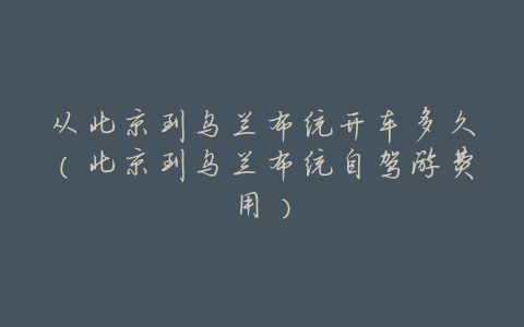 从北京到乌兰布统开车多久(北京到乌兰布统自驾游费用)