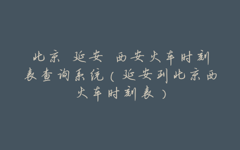 北京 延安 西安火车时刻表查询系统(延安到北京西火车时刻表)