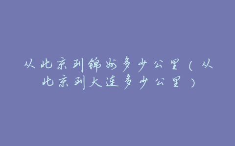 从北京到锦州多少公里(从北京到大连多少公里)
