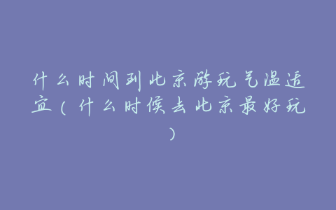 什么时间到北京游玩气温适宜(什么时候去北京最好玩)