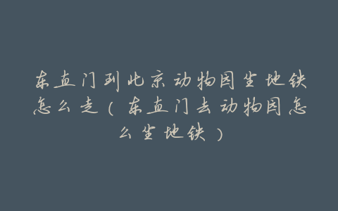 东直门到北京动物园坐地铁怎么走(东直门去动物园怎么坐地铁)