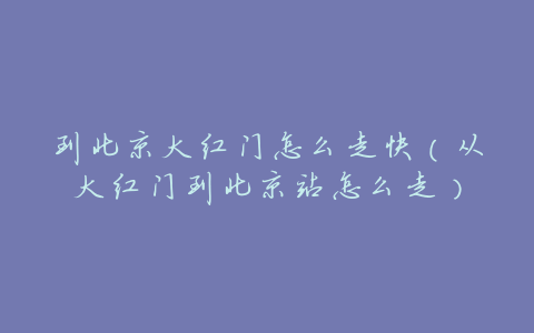 到北京大红门怎么走快(从大红门到北京站怎么走)