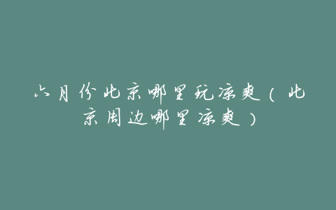六月份北京哪里玩凉爽(北京周边哪里凉爽)