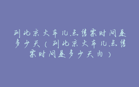 到北京火车几点售票时间是多少天(到北京火车几点售票时间是多少天内)