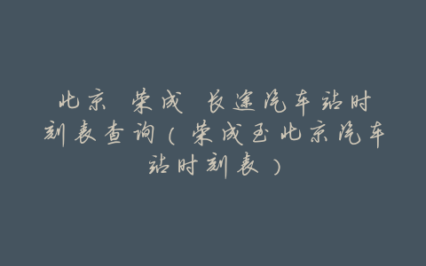 北京 荣成 长途汽车站时刻表查询(荣成至北京汽车站时刻表)