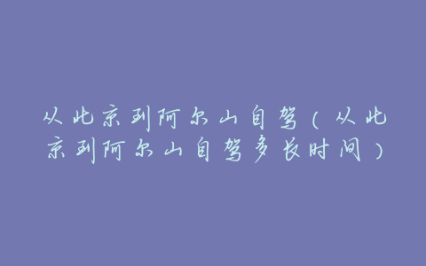 从北京到阿尔山自驾(从北京到阿尔山自驾多长时间)