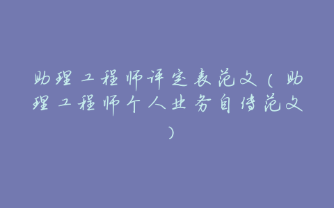 助理工程师评定表范文(助理工程师个人业务自传范文)