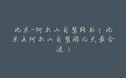 北京-阿尔山自驾路书(北京去阿尔山自驾游几天最合适)