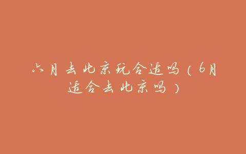 六月去北京玩合适吗(6月适合去北京吗)