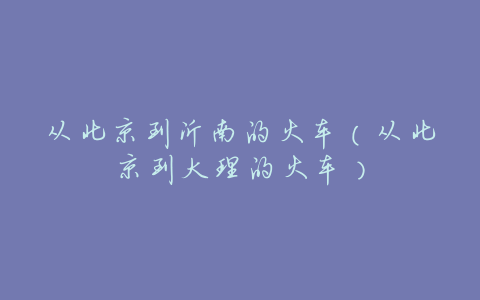 从北京到沂南的火车(从北京到大理的火车)