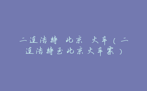 二连浩特 北京 火车(二连浩特至北京火车票)