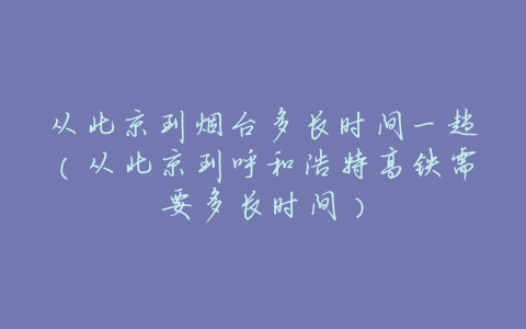 从北京到烟台多长时间一趟(从北京到呼和浩特高铁需要多长时间)
