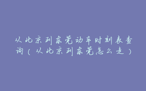 从北京到东莞动车时刻表查询(从北京到东莞怎么走)