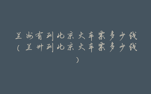 兰州有到北京火车票多少钱(兰卅到北京火车票多少钱)