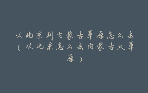 从北京到内蒙古草原怎么去(从北京怎么去内蒙古大草原)