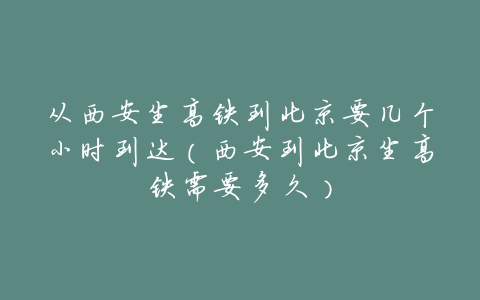 从西安坐高铁到北京要几个小时到达(西安到北京坐高铁需要多久)