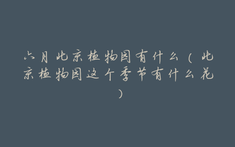 六月北京植物园有什么（北京植物园这个季节有什么花）